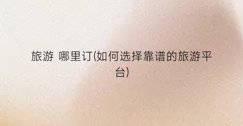 旅游 哪里订(如何选择靠谱的旅游平台)